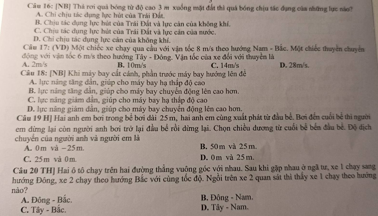 [NB] Thả rơi quả bóng từ độ cao 3 m xuống mặt đất thì quả bóng chịu tác dụng của những lực nào?
A. Chỉ chịu tác dụng lực hút của Trái Đất.
B. Chịu tác dụng lực hút của Trái Đất và lực cản của không khí.
C. Chịu tác dụng lực hút của Trái Đất và lực cản của nước.
D. Chi chịu tác dụng lực cản của không khí.
Câu 17: (VD) Một chiếc xe chạy qua cầu với vận tốc 8 m/s theo hướng Nam - Bắc. Một chiếc thuyền chuyển
động với vận tốc 6 m/s theo hướng Tây - Đông. Vận tốc của xe đối với thuyền là
A. 2m/s B. 10m/s C. 14m/s D. 28m/s.
Câu 18: [NB] Khi máy bay cất cánh, phần trước máy bay hướng lên để
A. lực nâng tăng dần, giúp cho máy bay hạ thấp độ cao
B. lực nâng tăng dần, giúp cho máy bay chuyển động lên cao hơn.
C. lực nâng giảm dần, giúp cho máy bay hạ thấp độ cao
D. lực nâng giảm dần, giúp cho máy bay chuyển động lên cao hơn.
Câu 19 H] Hai anh em bơi trong bể bơi dài 25m, hai anh em cùng xuất phát từ đầu bể. Bơi đến cuối bề thì người
em dừng lại còn người anh bơi trở lại đầu bể rồi dừng lại. Chọn chiều dương từ cuối bề bến đầu bề. Độ dịch
chuyển của người anh và người em là
A. 0m và -25m. B. 50m và 25m.
C. 25m và 0m. D. 0 m và 25 m.
Câu 20 TH] Hai ô tô chạy trên hai đường thẳng vuộng góc với nhau. Sau khi gặp nhau ở ngã tư, xe 1 chạy sang
hướng Đông, xe 2 chạy theo hướng Bắc với cùng tốc độ. Ngồi trên xe 2 quan sát thì thấy xe 1 chạy theo hướng
nào?
A. Đông - Bắc. B. Đông - Nam.
C. Tây - Bắc.  D. Tây - Nam.