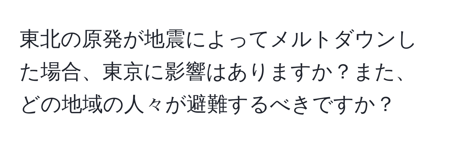 東北の原発が地震によってメルトダウンした場合、東京に影響はありますか？また、どの地域の人々が避難するべきですか？