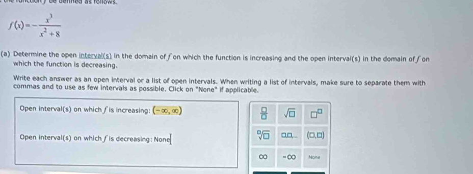 ncdon y be denned as follows.
f(x)=- x^3/x^2+8 
(a) Determine the open interval(s) in the domain offon which the function is increasing and the open interval(s) in the domain of ∫on
which the function is decreasing.
Write each answer as an open interval or a list of open intervals. When writing a list of intervals, make sure to separate them with
commas and to use as few intervals as possible, Click on "None" if applicable.
Open interval(s) on which ∫is increasing: (-∈fty ,∈fty )  □ /□   sqrt(□ )
Open interval(s) on which ∫is decreasing: None
sqrt[□](□ ) □ 1 (□ ,□ )
∞ - ∞ None