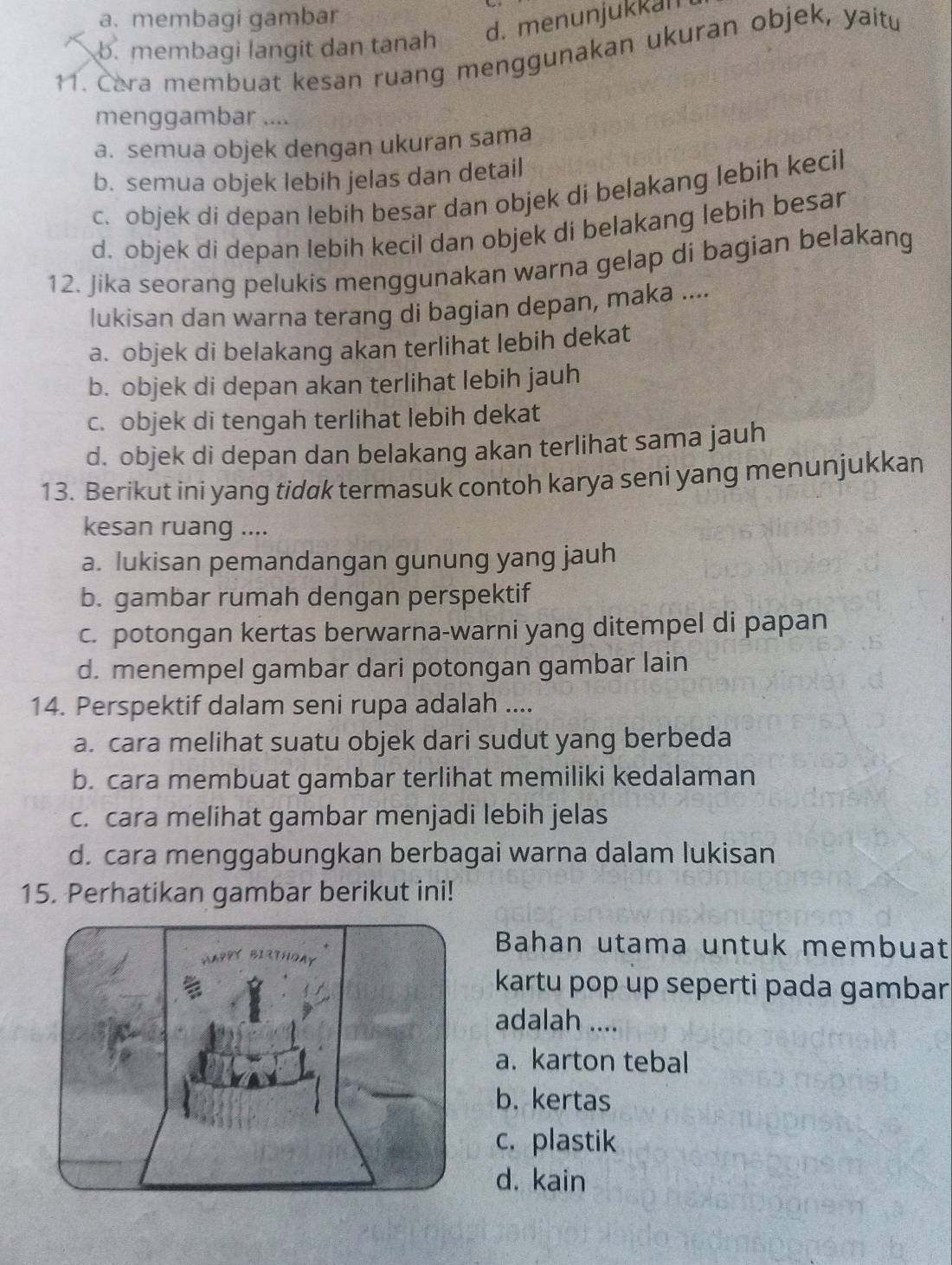 a. membagi gambar
d. menunjukkan
b. membagi langit dan tanah
11. Cara membuat kesan ruang menggunakan ukuran objek, yaitu
menggambar ....
a. semua objek dengan ukuran sama
b. semua objek lebih jelas dan detail
c. objek di depan lebih besar dan objek di belakang lebih kecil
d. objek di depan lebih kecil dan objek di belakang lebih besar
12. Jika seorang pelukis menggunakan warna gelap di bagian belakang
lukisan dan warna terang di bagian depan, maka ....
a. objek di belakang akan terlihat lebih dekat
b. objek di depan akan terlihat lebih jauh
c. objek di tengah terlihat lebih dekat
d. objek di depan dan belakang akan terlihat sama jauh
13. Berikut ini yang tidak termasuk contoh karya seni yang menunjukkan
kesan ruang ....
a. lukisan pemandangan gunung yang jauh
b. gambar rumah dengan perspektif
c. potongan kertas berwarna-warni yang ditempel di papan
d. menempel gambar dari potongan gambar lain
14. Perspektif dalam seni rupa adalah ....
a. cara melihat suatu objek dari sudut yang berbeda
b. cara membuat gambar terlihat memiliki kedalaman
c. cara melihat gambar menjadi lebih jelas
d. cara menggabungkan berbagai warna dalam lukisan
15. Perhatikan gambar berikut ini!
Bahan utama untuk membuat
kartu pop up seperti pada gambar
adalah ....
a. karton tebal
b. kertas
c. plastik
d. kain