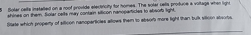 Solar cells installed on a roof provide electricity for homes. The solar cells produce a voitage when light 
shines on them. Solar cells may contain silicon nanoparticles to absorb light. 
State which property of silicon nanoparticles allows them to absorb more light than bulk silicon absorbs.