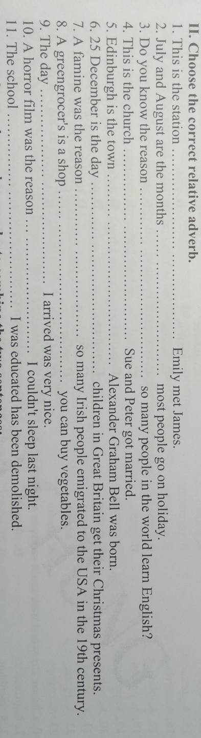 Choose the correct relative adverb. 
1. This is the station _Emily met James. 
2. July and August are the months _most people go on holiday. 
3. Do you know the reason _so many people in the world learn English? 
4. This is the church _Sue and Peter got married. 
5. Edinburgh is the town _Alexander Graham Bell was born. 
6. 25 December is the day _children in Great Britain get their Christmas presents. 
7. A famine was the reason_ so many Irish people emigrated to the USA in the 19th century. 
8. A greengrocer's is a shop _you can buy vegetables. 
9. The day _I arrived was very nice. 
10. A horror film was the reason _I couldn't sleep last night. 
11. The school _I was educated has been demolished.