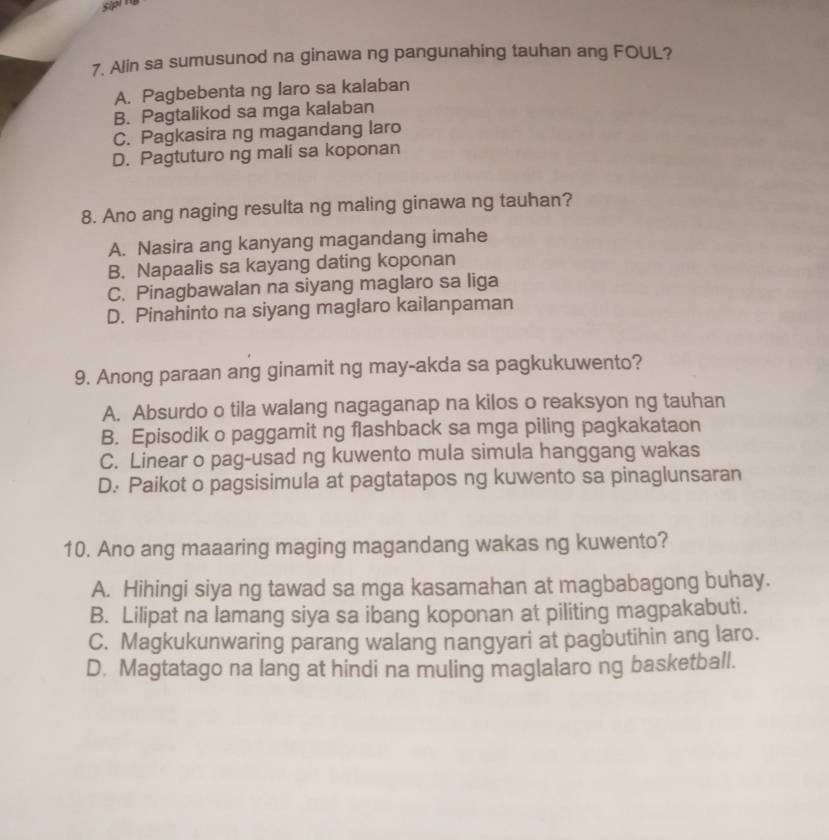 sipl 
7. Alin sa sumusunod na ginawa ng pangunahing tauhan ang FOUL?
A. Pagbebenta ng laro sa kalaban
B. Pagtalikod sa mga kalaban
C. Pagkasira ng magandang laro
D. Pagtuturo ng mali sa koponan
8. Ano ang naging resulta ng maling ginawa ng tauhan?
A. Nasira ang kanyang magandang imahe
B. Napaalis sa kayang dating koponan
C. Pinagbawalan na siyang maglaro sa liga
D. Pinahinto na siyang maglaro kailanpaman
9. Anong paraan ang ginamit ng may-akda sa pagkukuwento?
A. Absurdo o tila walang nagaganap na kilos o reaksyon ng tauhan
B. Episodik o paggamit ng flashback sa mga piling pagkakataon
C. Linear o pag-usad ng kuwento mula simula hanggang wakas
D. Paikot o pagsisimula at pagtatapos ng kuwento sa pinaglunsaran
10. Ano ang maaaring maging magandang wakas ng kuwento?
A. Hihingi siya ng tawad sa mga kasamahan at magbabagong buhay.
B. Lilipat na lamang siya sa ibang koponan at piliting magpakabuti.
C. Magkukunwaring parang walang nangyari at pagbutihin ang laro.
D. Magtatago na lang at hindi na muling maglalaro ng basketball.