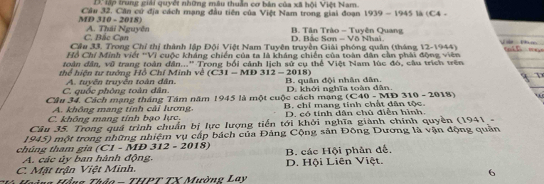 D: tập trung giải quyết những mâu thuần cơ bản của xã hội Việt Nam.
Cầu 32. Căn cử địa cách mạng đầu tiên của Việt Nam trong giai đoạn 1939-1945 là (C4 
MD 10-201 8)
A. Thái Nguyên B. Tân Trào - Tuyên Quang
C. Bắc Cạn D. Bắc Sơn - Võ Nhai.
Cầu 33. Trong Chỉ thị thành lập Đội Việt Nam Tuyên truyền Giải phóng quân (tháng 12-1 944)
Hồ Chí Minh viết *Vì cuộc kháng chiến của ta là kháng chiến của toàn dân cần phải động viên
toàn dân, vũ trang toàn dân...'' Trong bối cảnh lịch sử cụ thể Việt Nam lúc đó, câu trích trên
thể hiện tư tướng Hồ Chí Minh về ( C31-M Đ 312 - 2018)
A. tuyên truyền toàn dân.
C. quốc phòng toàn dân. B. quân đội nhân dân.
D. khởi nghĩa toàn dân
Câu 34. Cách mạng tháng Tám năm 1945 là một cuộc cách mạng (C40-MD310-2018) w
A. không mang tính cải lương. B. chỉ mang tính chất dân tộc.
C. không mang tính bạo lực. D. có tính dân chủ điển hình.
Câu 35. Trong quả trình chuẩn bị lực lượng tiến tới khởi nghĩa giành chính quyền (1941 -
1945) một trong những nhiệm vụ cấp bách của Đảng Cộng sản Đông Dương là vận động quản
chúng tham gia (C1 - MĐ 312 - 2018)
A. các ủy ban hành động. B. các Hội phản đế.
C. Mặt trận Việt Minh. D. Hội Liên Việt.
6
Hoàng Hồng Thảo - THPT TX Mường Lay