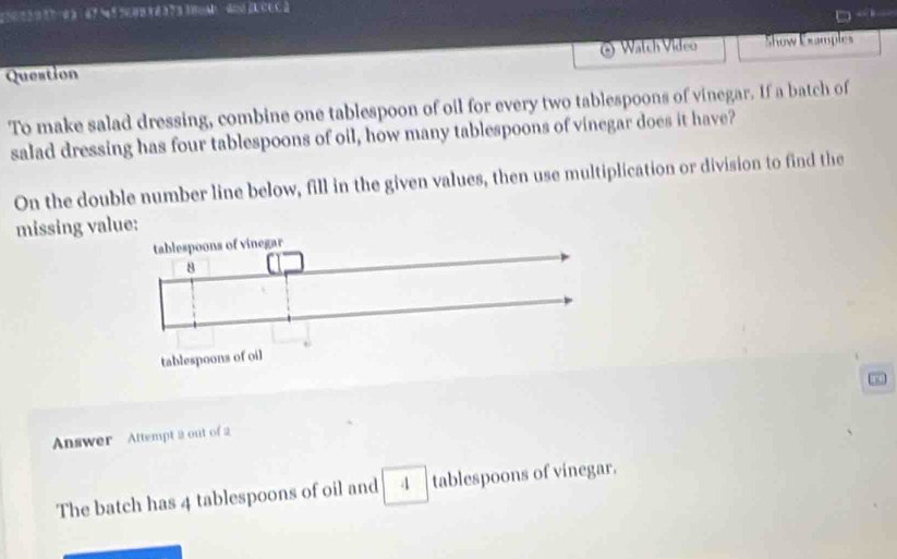 a 
Question Watch Video Show Examples 
To make salad dressing, combine one tablespoon of oil for every two tablespoons of vinegar. If a batch of 
salad dressing has four tablespoons of oil, how many tablespoons of vinegar does it have? 
On the double number line below, fill in the given values, then use multiplication or division to find the 
missing va 
00 
Answer Attempt 2 out of 2 
The batch has 4 tablespoons of oil and 4 tablespoons of vinegar.