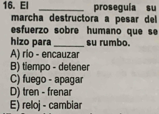 El _proseguía su
marcha destructora a pesar del
esfuerzo sobre humano que se
hizo para _su rumbo.
A) río - encauzar
B) tiempo - detener
C) fuego - apagar
D) tren - frenar
E) reloj - cambiar