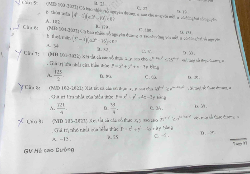 B. 21. C. 22 . D. 19 .
Câu 5: (MD 103-2022) Có bao nhiêu số nguyên dương a sao cho ứng với mỗi a có đúng hai số nguyên
b thòa mãn (4^b-1)(a.3^b-10)<0</tex> ?
A. 182. B. 179 .
C. 180 . D. 181.
'  Câu 6: (MĐ 104-2022) Có bao nhiêu số nguyên dương a sao cho ứng với mỗi a có đúng hai số nguyên
b thoả mãn (3^b-3)(a.2^b-16)<0</tex> ?
A. 34. B、32、 D. 33.
C. 31.
Câu 7: (MĐ 101-2022) Xét tất cả các số thực x, y sao cho a^(4x-log _3)a^2≤ 25^(40-y^2) với mọi số thực dương a
Giá trị lớn nhất của biểu thức P=x^2+y^2+x-3 y bằng
A.  125/2 . B. 80. C. 60、 D. 20.
X Câu 8: (MD 102-2022) Xét tất cả các số thực x, y sao cho 49^(9-y^2)≥ a^(4x-log _1)a^2 với mọi số thực dương a
Giá trị lớn nhất của biều thức P=x^2+y^2+4x-3y bằng
A.  121/4 .  39/4 . C. 24 . D. 39.
B.
Câu 9: (MĐ 103-2022) Xét tất cả các số thực x, y sao cho 27^(5-y^2)≥ a^(6x-log _3)a^3 với mọi số thực dương a
Giá trị nhỏ nhất của biểu thức P=x^2+y^2-4x+8y bằng
D. -20.
A. -15 、 B. 25. C. -5 .
GV Hà cao Cường Page 97