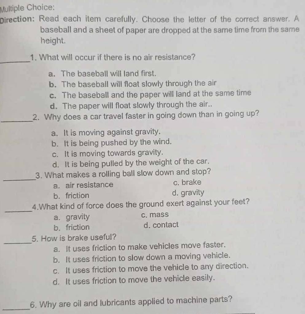 Direction: Read each item carefully. Choose the letter of the correct answer. A
baseball and a sheet of paper are dropped at the same time from the same
height.
_
1. What will occur if there is no air resistance?
a. The baseball will land first.
b. The baseball will float slowly through the air
c. The baseball and the paper will land at the same time
d. The paper will float slowly through the air..
_
2. Why does a car travel faster in going down than in going up?
a. It is moving against gravity.
b. It is being pushed by the wind.
c. It is moving towards gravity.
d. It is being pulled by the weight of the car.
_
3. What makes a rolling ball slow down and stop?
a. air resistance c. brake
b. friction d. gravity
_
4.What kind of force does the ground exert against your feet?
a. gravity c. mass
b. friction d. contact
_
5. How is brake useful?
a. It uses friction to make vehicles move faster.
b. It uses friction to slow down a moving vehicle.
c. It uses friction to move the vehicle to any direction.
d. It uses friction to move the vehicle easily.
_
6. Why are oil and lubricants applied to machine parts?