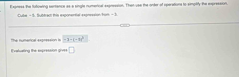 Express the following sentence as a single numerical expression. Then use the order of operations to simplify the expression. 
Cube - 5. Subtract this exponential expression from - 3. 
The numerical expression is -3-(-5)^3
Evaluating the expression gives □ :