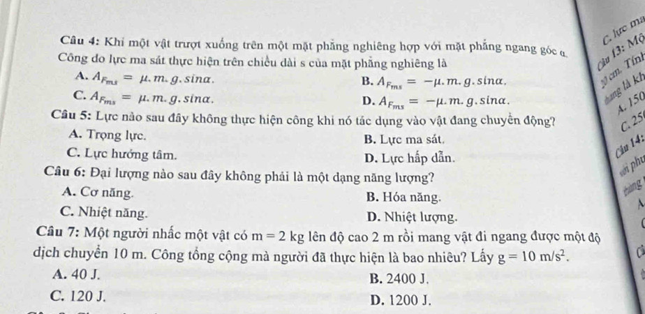 Khi một vật trượt xuống trên một mặt phẳng nghiêng hợp với mặt phẳng ngang góc 
Công đo lực ma sát thực hiện trên chiều dài s của mặt phẳng nghiêng là
âu 1 : Mộ C. lực ma
A. A_F_ms=mu .m.g.sin alpha.
B. A_F_ms=-mu .m.g.sin alpha. 
c0 c. Tín
C. A_F_ms=mu .m.g. .sin alpha.
D. A_F_ms=-mu .m.g.sin alpha. 
* ng là k
A. 150
Câu 5: Lực nào sau đây không thực hiện công khi nó tác dụng vào vật đang chuyển động? C. 25
A. Trọng lực. B. Lực ma sát.
C. Lực hướng tâm. D. Lực hấp dẫn.
Câu 14:
Câu 6: Đại lượng nào sau đây không phải là một dạng năng lượng?
sới phụ
A. Cơ năng. B. Hóa năng.
zhàng
C. Nhiệt năng. D. Nhiệt lượng.
Câu 7: Một người nhấc một vật có m=2kg đên độ cao 2 m rồi mang vật đi ngang được một độ
dịch chuyển 10 m. Công tổng cộng mà người đã thực hiện là bao nhiêu? Lấy g=10m/s^2. 
A. 40 J. B. 2400 J.
C. 120 J. D. 1200 J.