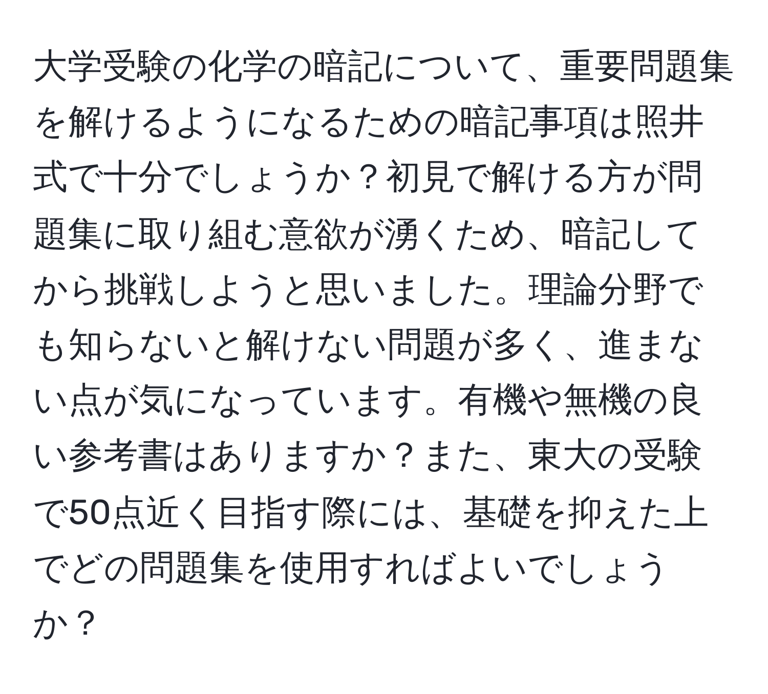 大学受験の化学の暗記について、重要問題集を解けるようになるための暗記事項は照井式で十分でしょうか？初見で解ける方が問題集に取り組む意欲が湧くため、暗記してから挑戦しようと思いました。理論分野でも知らないと解けない問題が多く、進まない点が気になっています。有機や無機の良い参考書はありますか？また、東大の受験で50点近く目指す際には、基礎を抑えた上でどの問題集を使用すればよいでしょうか？