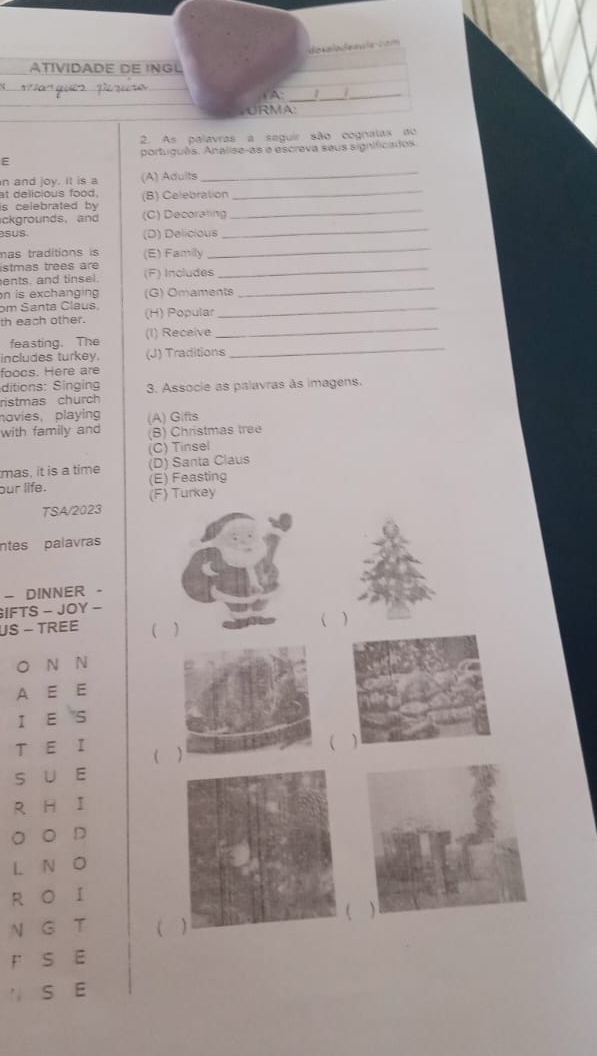de talodean a co m 
ÁTIVIDADE DE INGL 

_ 
(A: __ 
URMA 
2. As palavras a seguir são cognatax ao 
português. Analise-as e escreva seus significados. 
E 
n and joy. It is a (A) Adults 
_ 
at delicious food. 
is celebrated by (B) Celebration 
_ 
ckgrounds, and (C) Decorating_ 
suS (D) Delicious 
_ 
mas traditions is (E) Family 
_ 
istmas trees are (F) Includes_ 
ents, and tinsel. 
n is exchanging (G) Omaments 
_ 
bm Santa Claus, 
_ 
th each other. (H) Popular 
_ 
feasting. The (1) Receive 
includes turkey. (J) Traditions_ 
foocs. Here are 
ditions: Singing 
ristmas church 3. Associe as palavras às imagens. 
novies, playing (A) Gifts 
with family and (B) Christmas tree 
(C) Tinsel 
mas, it is a time (D) Santa Claus 
(E) Feasting 
our life. (F) Turkey 
TSA/2023 
ntes palavras 
- DINNER - 
IFTS - JOY - 
US - TREE ( ) 
( ) 
O N N 
A E E 
1 E 
T E 1 ( 
( ) 
s u E 
R H I 
。 。 D 
L N 
R O 1 
N GT ( 
r S E 
S E