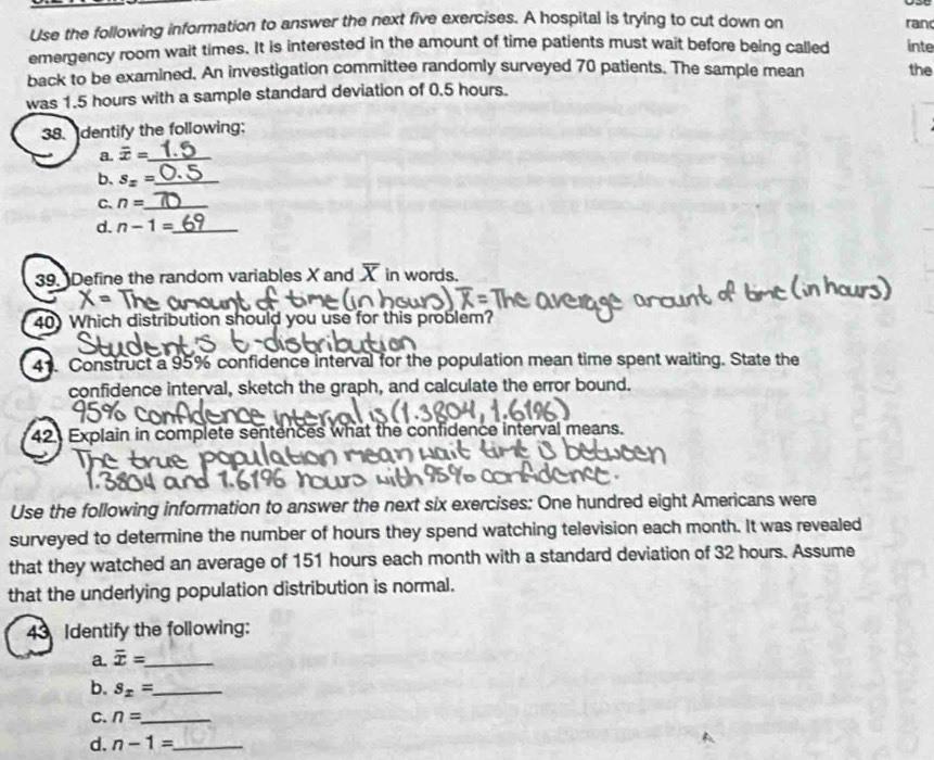 Use the following information to answer the next five exercises. A hospital is trying to cut down on ran 
emergency room wait times. It is interested in the amount of time patients must wait before being called inte 
back to be examined. An investigation committee randomly surveyed 70 patients. The sample mean the 
was 1.5 hours with a sample standard deviation of 0.5 hours. 
38. dentify the following: 
a. overline x= _ 
b. S_x= _ 
C. n= _ 
d. n-1= _ 
39. Define the random variables X and overline X in words. 
40) Which distribution should you use for this problem? 
41. Construct a 95% confidence interval for the population mean time spent waiting. State the 
confidence interval, sketch the graph, and calculate the error bound. 
42. Explain in complete sentences what the confidence interval means. 
Use the following information to answer the next six exercises: One hundred eight Americans were 
surveyed to determine the number of hours they spend watching television each month. It was revealed 
that they watched an average of 151 hours each month with a standard deviation of 32 hours. Assume 
that the underlying population distribution is normal. 
43 Identify the following: 
a. overline x= _ 
b. s_x= _ 
C. n= _ 
d. n-1= _