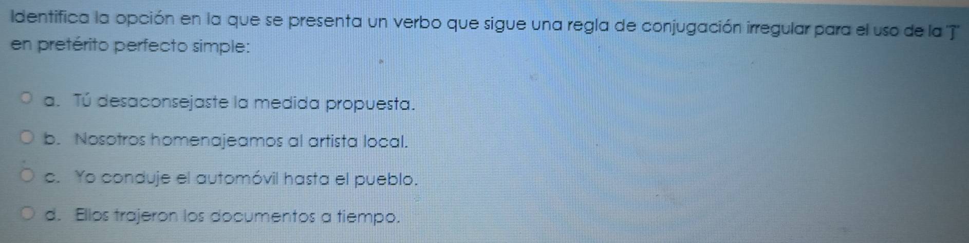 Identifica la opción en la que se presenta un verbo que sigue una regla de conjugación irregular para el uso de la 'T'
en pretérito perfecto simple:
a. Tú desaconsejaste la medida propuesta.
b. Nosotros homenajeamos al artista local.
c. Yo conduje el automóvil hasta el pueblo.
d. Ellos trajeron los documentos a tiempo.