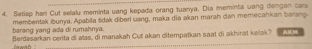 Setiap hari Cut selalu meminta uang kepada orang tuanya. Dia meminta uang dengan cara 
membentak ibunya. Apabila tidak diberi uang, maka dia akan marah dan memecankan barang- 
barang yang ada di rumahnya. 
Berdasarkan cerita di atas, di manakah Cut akan ditempatkan saat di akhirat kelak? AKM 
Jawab :