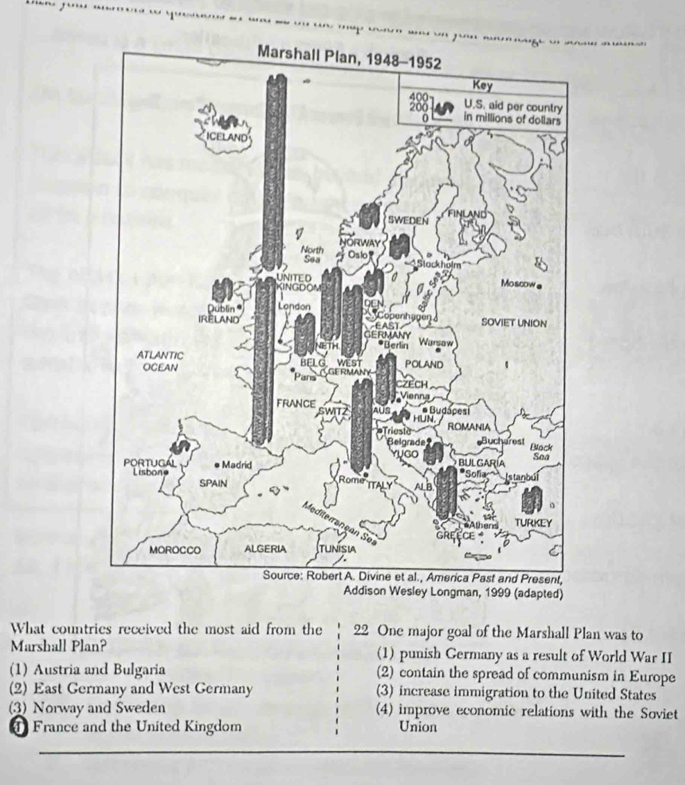 an, 1999 (adapted)
What countries received the most aid from the 22 One major goal of the Marshall Plan was to
Marshall Plan? (1) punish Germany as a result of World War II
(1) Austria and Bulgaria (2) contain the spread of communism in Europe
(2) East Germany and West Germany (3) increase immigration to the United States
(3) Norway and Sweden (4) improve economic relations with the Soviet
4 France and the United Kingdom Union