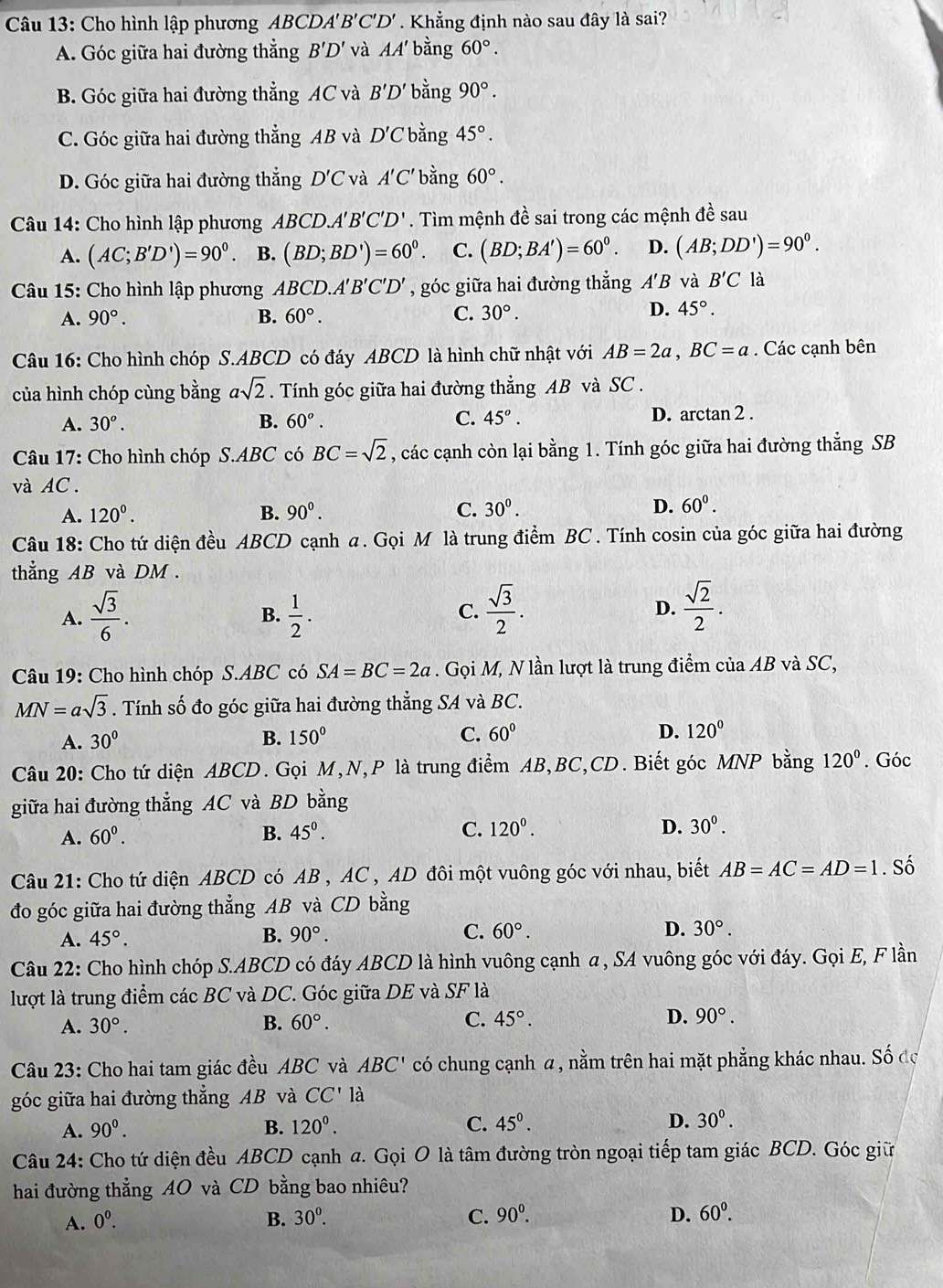 Cho hình lập phương ABCDA A'B'C'D'. Khẳng định nào sau đây là sai?
A. Góc giữa hai đường thẳng B'D' và AA' bằng 60°.
B. Góc giữa hai đường thẳng AC và B'D' bằng 90°.
C. Góc giữa hai đường thẳng AB và D'C bằng 45°.
D. Góc giữa hai đường thắng D'C và A'C' bằng 60°.
Câu 14: Cho hình lập phương ABC CD.A 'B'C'D'. Tìm mệnh đề sai trong các mệnh đề sau
A. (AC;B'D')=90^0. B. (BD;BD')=60^0. C. (BD;BA')=60^0. D. (AB;DD')=90^(circ ^0)
Câu 15: Cho hình lập phương ABCD.A'B'C'D' , góc giữa hai đường thẳng A'B và B'C là
A. 90°. B. 60°. C. 30°.
D. 45°.
Câu 16: Cho hình chóp S.ABCD có đáy ABCD là hình chữ nhật với AB=2a,BC=a. Các cạnh bên
của hình chóp cùng bằng asqrt(2). Tính góc giữa hai đường thẳng AB và SC .
A. 30^o. B. 60°. C. 45°. D. arctan 2 .
Câu 17: Cho hình chóp S.ABC có BC=sqrt(2) , các cạnh còn lại bằng 1. Tính góc giữa hai đường thẳng SB
và AC.
A. 120^0. B. 90^0. C. 30^0. D. 60°.
Câu 18: Cho tứ diện đều ABCD cạnh a. Gọi M là trung điểm BC . Tính cosin của góc giữa hai đường
thẳng AB và DM.
A.  sqrt(3)/6 .  1/2 .  sqrt(3)/2 . D.  sqrt(2)/2 .
B.
C.
Câu 19: Cho hình chóp S.ABC có SA=BC=2a. Gọi M, N lần lượt là trung điểm của AB và SC,
MN=asqrt(3). Tính số đo góc giữa hai đường thẳng SA và BC.
A. 30° B. 150° C. 60° D. 120°
Câu 20: Cho tứ diện ABCD. Gọi M,N,P là trung điểm AB,BC,CD. Biết góc MNP bằng 120°. Góc
giữa hai đường thẳng AC và BD bằng
A. 60^0. B. 45^0. C. 120^0.
D. 30^0.
Câu 21: Cho tứ diện ABCD có AB , AC , AD đôi một vuông góc với nhau, biết AB=AC=AD=1. Số
đo góc giữa hai đường thẳng AB và CD bằng
A. 45°. B. 90°. C. 60°. D. 30°.
Câu 22: Cho hình chóp S.ABCD có đáy ABCD là hình vuông cạnh a , SA vuông góc với đáy. Gọi E, F lần
lượt là trung điểm các BC và DC. Góc giữa DE và SF là
A. 30°. B. 60°. C. 45°. D. 90°.
Câu 23: Cho hai tam giác đều ABC và ABC' có chung cạnh α, nằm trên hai mặt phẳng khác nhau. Số đc
góc giữa hai đường thẳng AB và CC' là
A. 90^0. B. 120^0. C. 45^0. D. 30^0.
Câu 24: Cho tứ diện đều ABCD cạnh a. Gọi O là tâm đường tròn ngoại tiếp tam giác BCD. Góc giữ
hai đường thẳng AO và CD bằng bao nhiêu?
A. 0^0. B. 30^0. C. 90^0. D. 60^0.