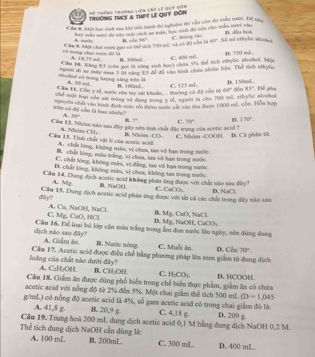 Hệ tHống trường liên cấp lễ quỷ đôn
TRUỜNG THCS & THPT LÊ QUÝ ĐÔN
Câu 8. Một học sinh sau khí tiến hành thí nghiệm thì vẫn còn dư mẫu natrì. Đề tiêu
huỷ mẫu natri dư này một cách an toàn, học sinh đó nên cho mẫu natrì vào D. dầu hoả.
A. nước. B. cồn 96°.
C. thùng rác.
Câu 9. Một chai rươu gao có thể tích 750 mL và có độ cồn là 40°. Số ml ethylic alcohol
có trong chai rượu đó là
A. 18,75 mL. B. 300mL. C. 400 mL. D. 750 mL.
Câu 10. Xăng E5 (còn gọi là xăng sinh học) chứa 5% thể tích ethylic alcohol. Một
người đi xe máy mua 3 lít xăng E5 đề đồ vào bình chứa nhiên liệu. Thể tích ethylic
alcohol có trong lượng xăng trên là
A. 50 mL.
B. 100mL. C. 125 mL. D. 150mL.
Câu 11. Cồn y tế, nước rừa tay sát khuẩn,... thường có độ cồn từ 60° đến 85°. Để pha
chế một loại cồn sát trùng sử dụng trong y tế, người ta cho 700 mL ethylic alcohol
nguyên chất vào bình định mức rồi thêm nước cất vào thu được 1000 mL cồn. Hỗn hợp
trên có độ cồn là bao nhiêu?
A. 30°.
B. 7°. C. 70°.
D. 170°.
Cầu 12. Nhóm nảo sau đây gây nên tính chất đặc trưng của acetic acid ?
A. Nhóm CH3-. B. Nhóm -CO-. C. Nhóm -COOH. D. Cả phân tử.
Câu 13. Tính chất vật lí của acetic acid:
A. chất lỏng, không màu, vị chua, tan vô hạn trong nước.
B. chất lỏng, màu trắng, vị chua, tan vô hạn trong nước.
C. chất lỏng, không màu, vị đắng, tan vô hạn trong nước.
D. chất lỏng, không màu, vị chua, không tan trong nước.
Câu 14. Dung dịch acetic acid không phản ứng được với chất nào sau đây?
A. Mg. B. NaOH. C. CaCO_3. D. NaCl.
Câu 15. Dung dịch acetic acid phản ứng được với tất cả các chất trong dãy nào sau
đây?
A. Cu, NaOH, NaCl. B. Mg, CuO, NaCl.
C. Mg, CuO, HCl. D. Mg, NaOH, CaCO_3.
Câu 16. Để loại bỏ lớp cặn màu trắng trong ấm đun nước lâu ngày, nên dùng dung
dịch nào sau đây?
A. Giấm ăn. B. Nước nóng. C. Muối ăn. D. Cồn 70°.
Câu 17. Acetic acid được điều chế bằng phương pháp lên men giấm từ dung dịch
loãng của chất nào dưới đây?
A. C_2H_5OH. B. CH_3OH. C. H_2CO_3. D. HCOOH.
Câu 18. Giấm ăn được dùng phổ biến trong chế biến thực phầm, giấm ăn có chứa
acetic acid với nồng độ từ 2% đến 5%. Một chai giấm thể tích 500 mL (D=1,045
g/mL) có nồng độ acetic acid là 4%, số gam acetic acid có trong chai giấm đó là:
A. 41,8 g. B. 20,9 g. C. 4,18 g. D. 209 g.
Câu 19. Trung hoà 200 mL dung dịch acetic acid 0,1 M bằng dung dịch NaOH 0,2 M.
Thể tích dung dịch NaOH cần dùng là:
A. 100 mL B. 200mL. C. 300 mL. D. 400 mL.