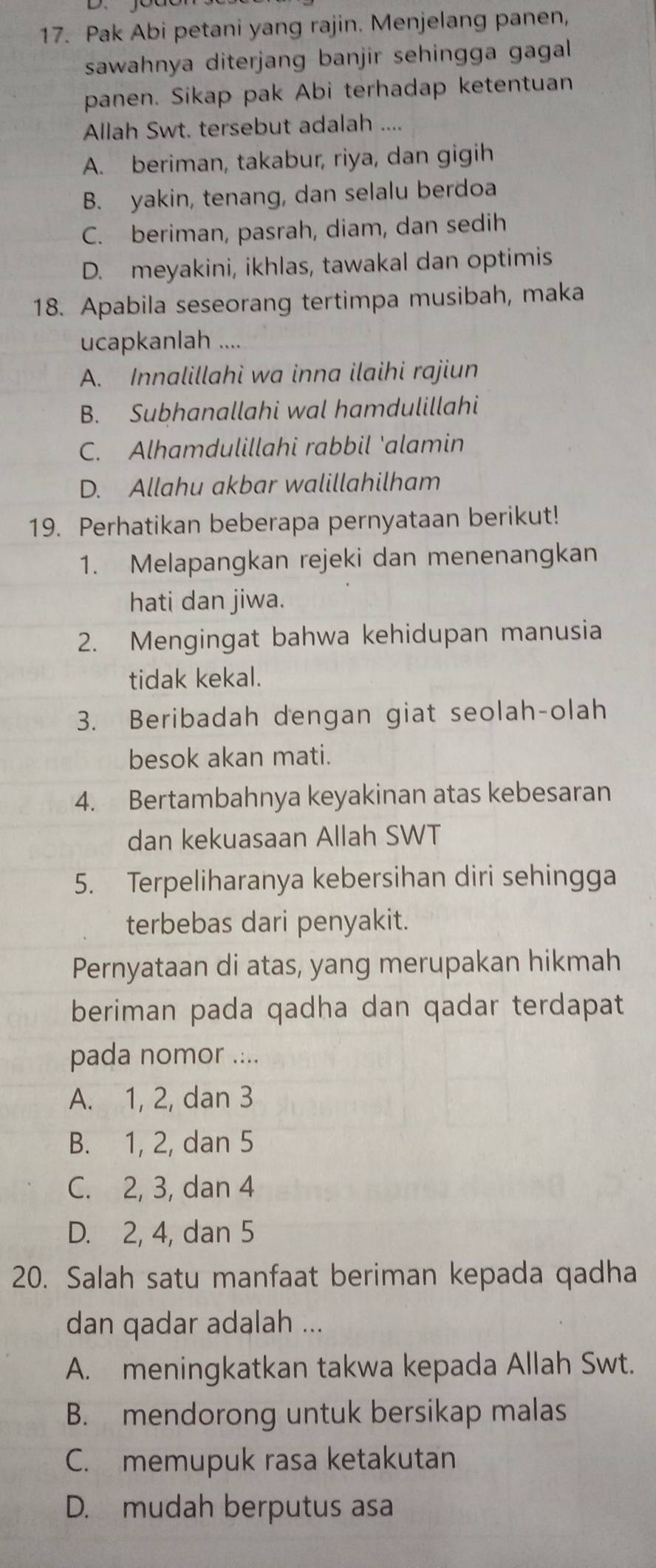 Pak Abi petani yang rajin. Menjelang panen,
sawahnya diterjang banjir sehingga gagal 
panen. Sikap pak Abi terhadap ketentuan
Allah Swt. tersebut adalah ....
A. beriman, takabur, riya, dan gigih
B. yakin, tenang, dan selalu berdoa
C. beriman, pasrah, diam, dan sedih
D. meyakini, ikhlas, tawakal dan optimis
18. Apabila seseorang tertimpa musibah, maka
ucapkanlah ....
A. Innalillahi wa inna ilaihi rajiun
B. Subhanallahi wal hamdulillahi
C. Alhamdulillahi rabbil 'alamin
D. Allahu akbar walillahilham
19. Perhatikan beberapa pernyataan berikut!
1. Melapangkan rejeki dan menenangkan
hati dan jiwa.
2. Mengingat bahwa kehidupan manusia
tidak kekal.
3. Beribadah dengan giat seolah-olah
besok akan mati.
4. Bertambahnya keyakinan atas kebesaran
dan kekuasaan Allah SWT
5. Terpeliharanya kebersihan diri sehingga
terbebas dari penyakit.
Pernyataan di atas, yang merupakan hikmah
beriman pada qadha dan qadar terdapat
pada nomor ....
A. 1, 2, dan 3
B. 1, 2, dan 5
C. 2, 3, dan 4
D. 2, 4, dan 5
20. Salah satu manfaat beriman kepada qadha
dan qadar adalah ...
A. meningkatkan takwa kepada Allah Swt.
B. mendorong untuk bersikap malas
C. memupuk rasa ketakutan
D. mudah berputus asa