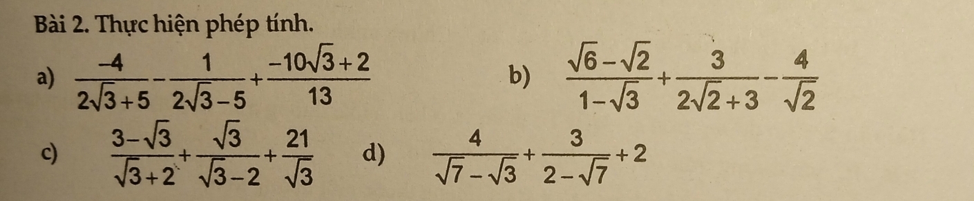 Thực hiện phép tính. 
a)  (-4)/2sqrt(3)+5 - 1/2sqrt(3)-5 + (-10sqrt(3)+2)/13   (sqrt(6)-sqrt(2))/1-sqrt(3) + 3/2sqrt(2)+3 - 4/sqrt(2) 
b) 
c)  (3-sqrt(3))/sqrt(3)+2 + sqrt(3)/sqrt(3)-2 + 21/sqrt(3)  d)  4/sqrt(7)-sqrt(3) + 3/2-sqrt(7) +2