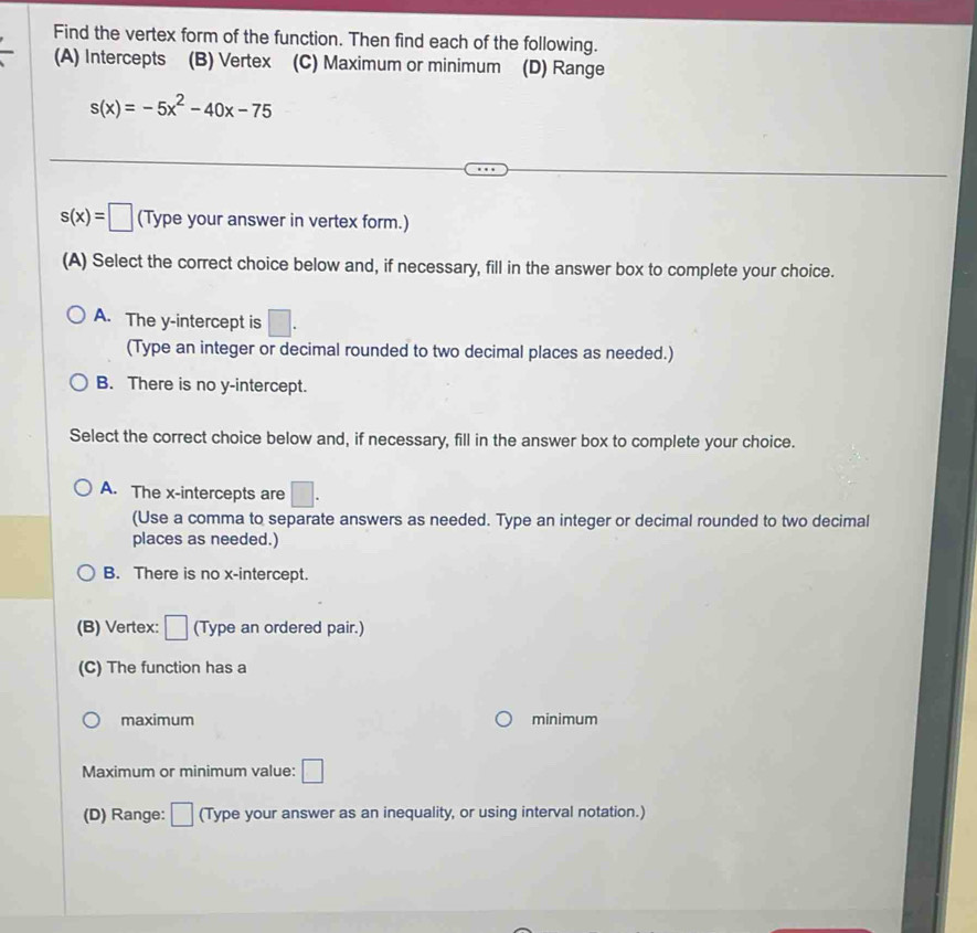 Find the vertex form of the function. Then find each of the following.
(A) Intercepts (B) Vertex (C) Maximum or minimum (D) Range
s(x)=-5x^2-40x-75
s(x)=□ (Type your answer in vertex form.)
(A) Select the correct choice below and, if necessary, fill in the answer box to complete your choice.
A. The y-intercept is □. 
(Type an integer or decimal rounded to two decimal places as needed.)
B. There is no y-intercept.
Select the correct choice below and, if necessary, fill in the answer box to complete your choice.
A. The x-intercepts are □. 
(Use a comma to separate answers as needed. Type an integer or decimal rounded to two decimal
places as needed.)
B. There is no x-intercept.
(B) Vertex: □ (Type an ordered pair.)
(C) The function has a
maximum minimum
Maximum or minimum value: □
(D) Range: □ (Type your answer as an inequality, or using interval notation.)