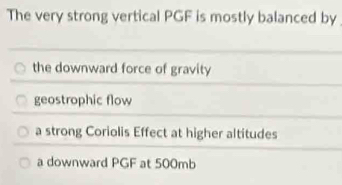 The very strong vertical PGF is mostly balanced by
the downward force of gravity
geostrophic flow
a strong Coriolis Effect at higher altitudes
a downward PGF at 500mb