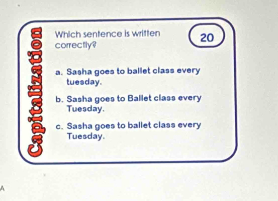 Which sentence is written 20
correctly?
a. Sasha goes to ballet class every
tuesday.
b. Sasha goes to Ballet class every
Tuesday.
c. Sasha goes to ballet class every
8 Tuesday.
A