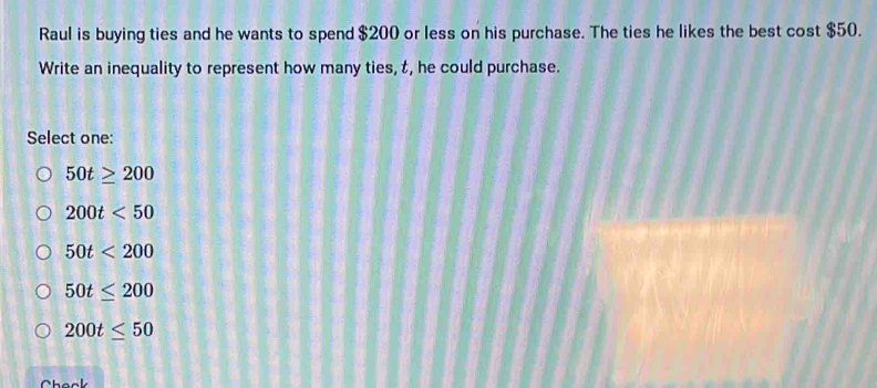 Raul is buying ties and he wants to spend $200 or less on his purchase. The ties he likes the best cost $50.
Write an inequality to represent how many ties, t, he could purchase.
Select one:
50t≥ 200
200t<50</tex>
50t<200</tex>
50t≤ 200
200t≤ 50
Check