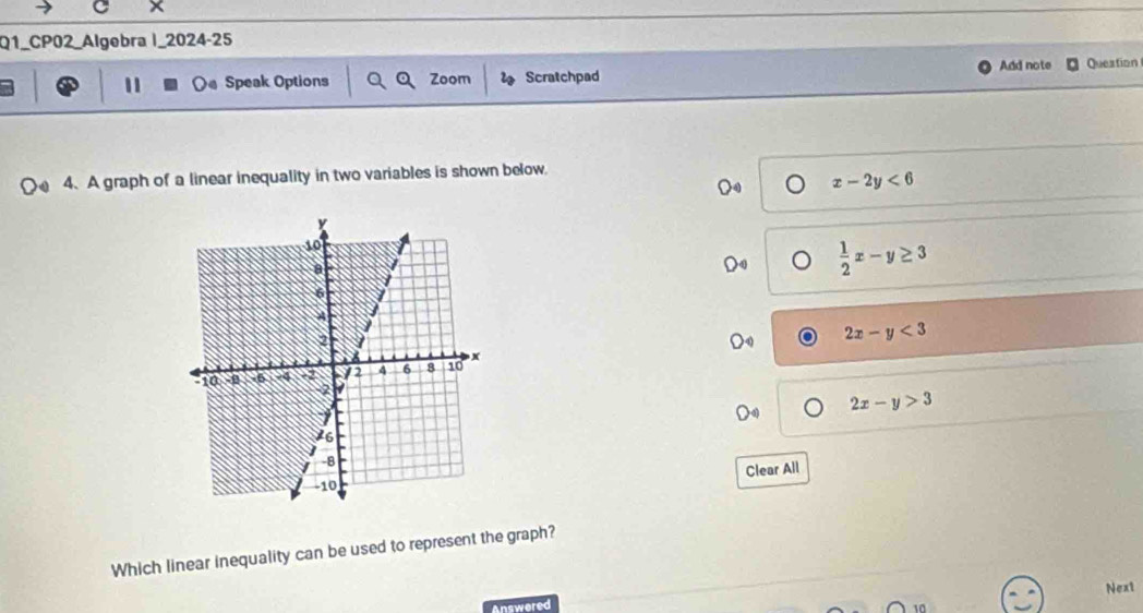 ×
Q1_CP02 Algebra I_2024-25
Add note
11 Speak Options Zoom Scratchpad Queation
4.A graph of a linear inequality in two variables is shown below.
x-2y<6</tex>
 1/2 x-y≥ 3
2x-y<3</tex>
2x-y>3
Clear All
Which linear inequality can be used to represent the graph?
Answered Next
