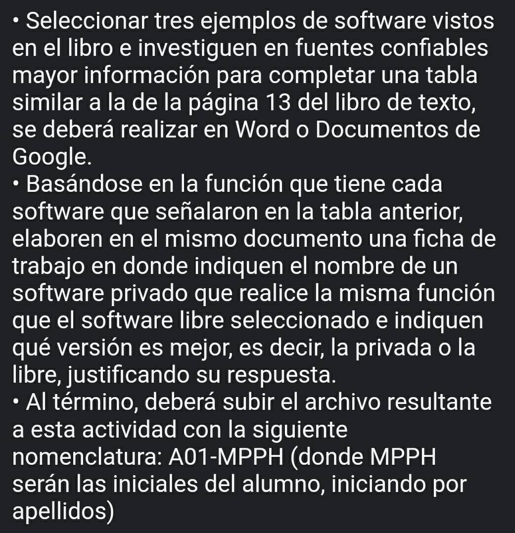 Seleccionar tres ejemplos de software vistos 
en el libro e investiguen en fuentes confiables 
mayor información para completar una tabla 
similar a la de la página 13 del libro de texto, 
se deberá realizar en Word o Documentos de 
Google. 
• Basándose en la función que tiene cada 
software que señalaron en la tabla anterior, 
elaboren en el mismo documento una ficha de 
trabajo en donde indiquen el nombre de un 
software privado que realice la misma función 
que el software libre seleccionado e indiquen 
qué versión es mejor, es decir, la privada o la 
libre, justificando su respuesta. 
Al término, deberá subir el archivo resultante 
a esta actividad con la siguiente 
nomenclatura: A01-MPPH (donde MPPH 
serán las iniciales del alumno, iniciando por 
apellidos)