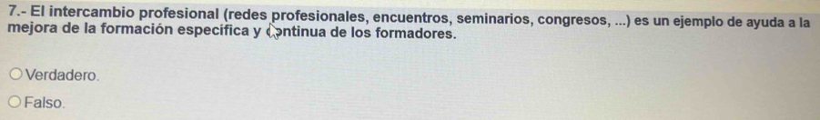 7.- El intercambio profesional (redes profesionales, encuentros, seminarios, congresos, ...) es un ejemplo de ayuda a la
mejora de la formación específica y continua de los formadores.
Verdadero.
Falso.