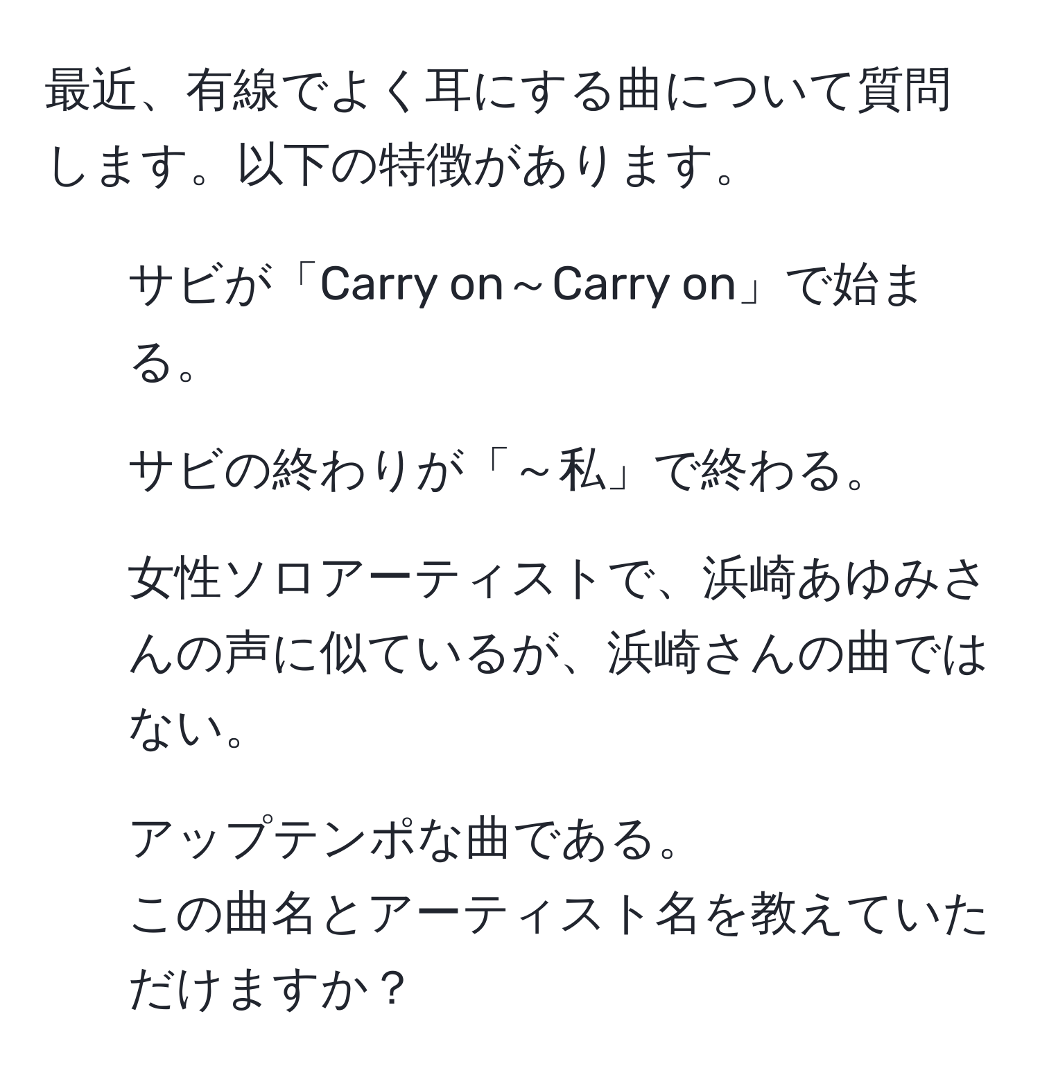 最近、有線でよく耳にする曲について質問します。以下の特徴があります。  
1. サビが「Carry on～Carry on」で始まる。  
2. サビの終わりが「～私」で終わる。  
3. 女性ソロアーティストで、浜崎あゆみさんの声に似ているが、浜崎さんの曲ではない。  
4. アップテンポな曲である。  
この曲名とアーティスト名を教えていただけますか？