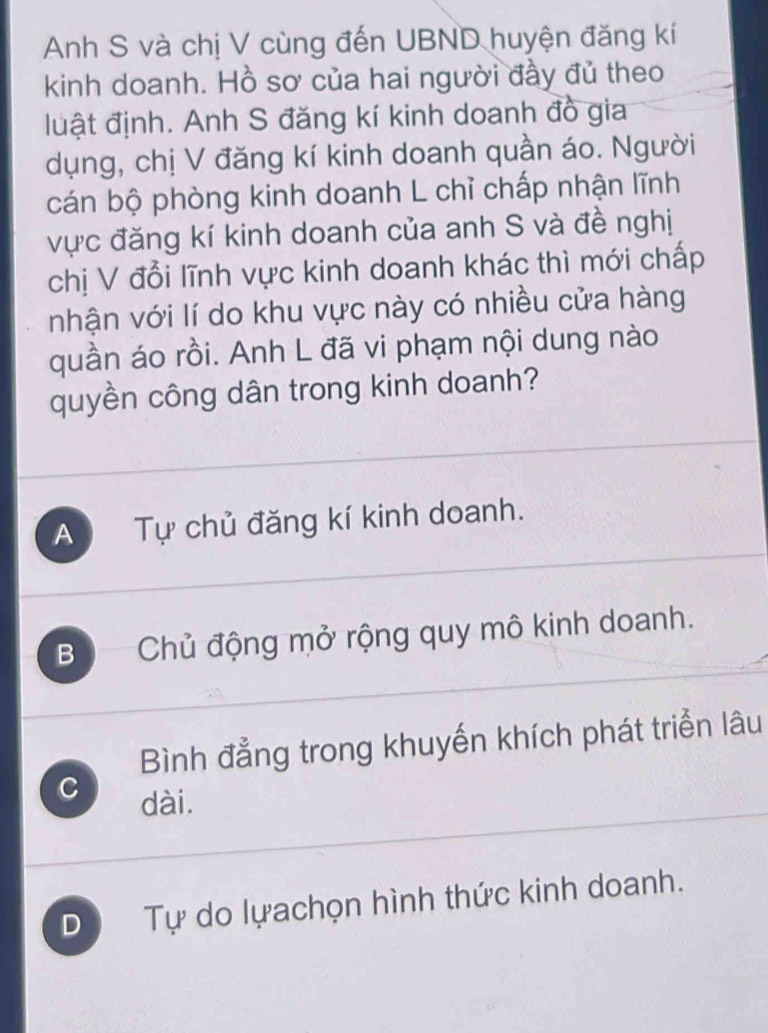 Anh S và chị V cùng đến UBND huyện đăng kí
kinh doanh. Hồ sơ của hai người đầy đủ theo
luật định. Anh S đăng kí kinh doanh đồ gia
dụng, chị V đăng kí kinh doanh quần áo. Người
cán bộ phòng kinh doanh L chỉ chấp nhận lĩnh
vực đăng kí kinh doanh của anh S và đề nghị
chị V đổi lĩnh vực kinh doanh khác thì mới chấp
nhận với lí do khu vực này có nhiều cửa hàng
quần áo rồi. Anh L đã vi phạm nội dung nào
quyền công dân trong kinh doanh?
A Tự chủ đăng kí kinh doanh.
B ộ Chủ động mở rộng quy mô kinh doanh.
Bình đẳng trong khuyến khích phát triển lâu
C dài.
D Tự do lựachọn hình thức kinh doanh.