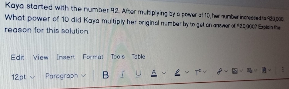 Kaya started with the number 92. After multiplying by a power of 10, her number increased to 920,000. 
What power of 10 did Kaya multiply her original number by to get an answer of 920,000? Explain the 
reason for this solution. 
Edit View Insert Format Tools Table 
12pt Paragraph B U A 
T^2