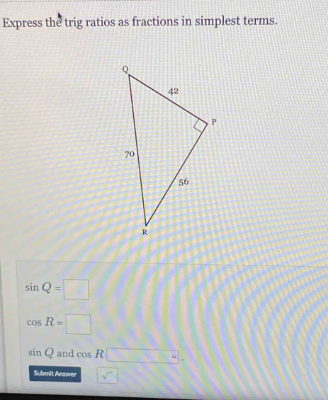 Express the trig ratios as fractions in simplest terms.
sin Q=□
cos R=□
sin Q and cos R□ .
Submit Answer □ sqrt()