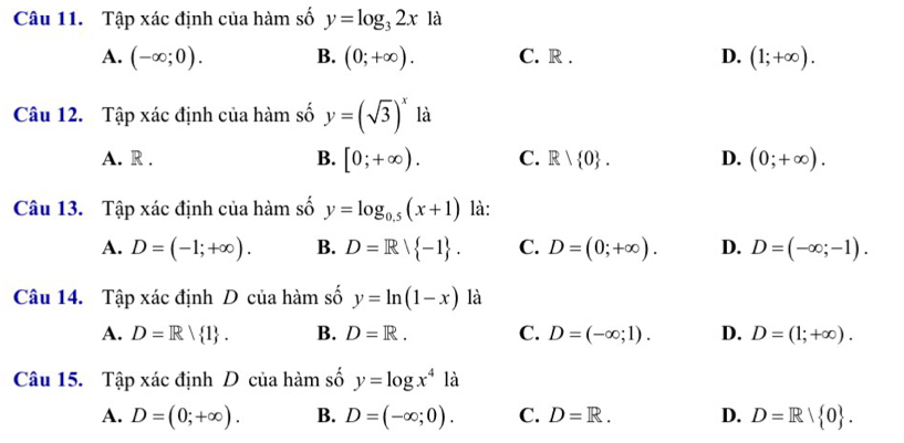 Tập xác định của hàm số y=log _32x là
A. (-∈fty ;0). B. (0;+∈fty ). C. R . D. (1;+∈fty ). 
Câu 12. Tập xác định của hàm số y=(sqrt(3))^x là
A. R . B. [0;+∈fty ). C. R| 0. D. (0;+∈fty ). 
Câu 13. Tập xác định của hàm số y=log _0.5(x+1) là:
A. D=(-1;+∈fty ). B. D=R| -1. C. D=(0;+∈fty ). D. D=(-∈fty ;-1). 
Câu 14. Tập xác định D của hàm số y=ln (1-x) là
A. D=R| 1. B. D=R. C. D=(-∈fty ;1). D. D=(1;+∈fty ). 
Câu 15. Tập xác định D của hàm số y=log x^4 là
A. D=(0;+∈fty ). B. D=(-∈fty ;0). C. D=R. D. D=R| 0.