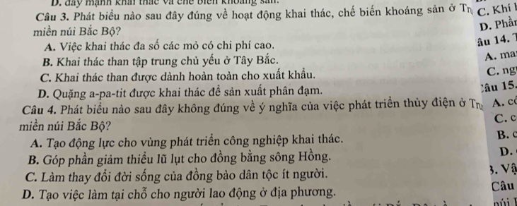 đay mạnh khai thác và chế biên khoảng sản.
Câu 3. Phát biểu nào sau đây đúng về hoạt động khai thác, chế biến khoáng sản ở Tị C. Khí l
miền núi Bắc Bộ?
D. Phần
A. Việc khai thác đa số các mỏ có chi phí cao.
âu 14. 1
B. Khai thác than tập trung chủ yếu ở Tây Bắc.
A. ma
C. Khai thác than được dành hoàn toàn cho xuất khẩu. C. ng
D. Quặng a-pa-tit được khai thác đề sản xuất phân đạm.
âu 15.
Câu 4. Phát biểu nào sau đây không đúng về ý nghĩa của việc phát triển thủy điện ở Tư A. có
C. c
miền núi Bắc Bộ?
A. Tạo động lực cho vùng phát triển công nghiệp khai thác.
B.
B. Góp phần giảm thiểu lũ lụt cho đồng bằng sông Hồng.
D.
C. Làm thay đổi đời sống của đồng bào dân tộc ít người. 3. Vậ
D. Tạo việc làm tại chỗ cho người lao động ở địa phương. Câu