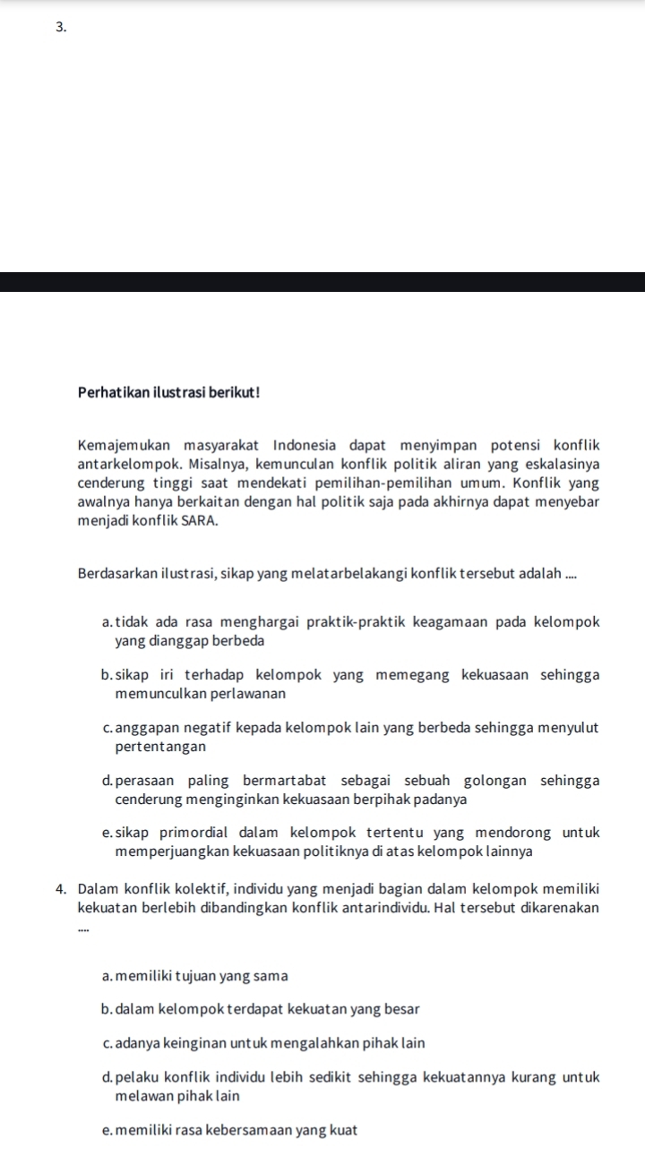 Perhatikan ilustrasi berikut!
Kemajemukan masyarakat Indonesia dapat menyimpan potensi konflik
antarkelompok. Misalnya, kemunculan konflik politik aliran yang eskalasinya
cenderung tinggi saat mendekati pemilihan-pemilihan umum. Konflik yang
awalnya hanya berkaitan dengan hal politik saja pada akhirnya dapat menyebar
menjadi konflik SARA.
Berdasarkan ilustrasi, sikap yang melatarbelakangi konflik tersebut adalah ....
a.tidak ada rasa menghargai praktik-praktik keagamaan pada kelompok
yang dianggap berbeda
b.sikap iri terhadap kelompok yang memegang kekuasaan sehingga
memunculkan perlawanan
c. anggapan negatif kepada kelompok lain yang berbeda sehingga menyulut
pertentangan
d.perasaan paling bermartabat sebagai sebuah golongan sehingga
cenderung menginginkan kekuasaan berpihak padanya
e.sikap primordial dalam kelompok tertentu yang mendorong untuk
memperjuangkan kekuasaan politiknya di atas kelompok lainnya
4. Dalam konflik kolektif, individu yang menjadi bagian dalam kelompok memiliki
kekuatan berlebih dibandingkan konflik antarindividu. Hal tersebut dikarenakan
a. memiliki tujuan yang sama
b.dalam kelompok terdapat kekuatan yang besar
c. adanya keinginan untuk mengalahkan pihak lain
d.pelaku konflik individu lebih sedikit sehingga kekuatannya kurang untuk
melawan pihak lain
e. memiliki rasa kebersamaan yang kuat