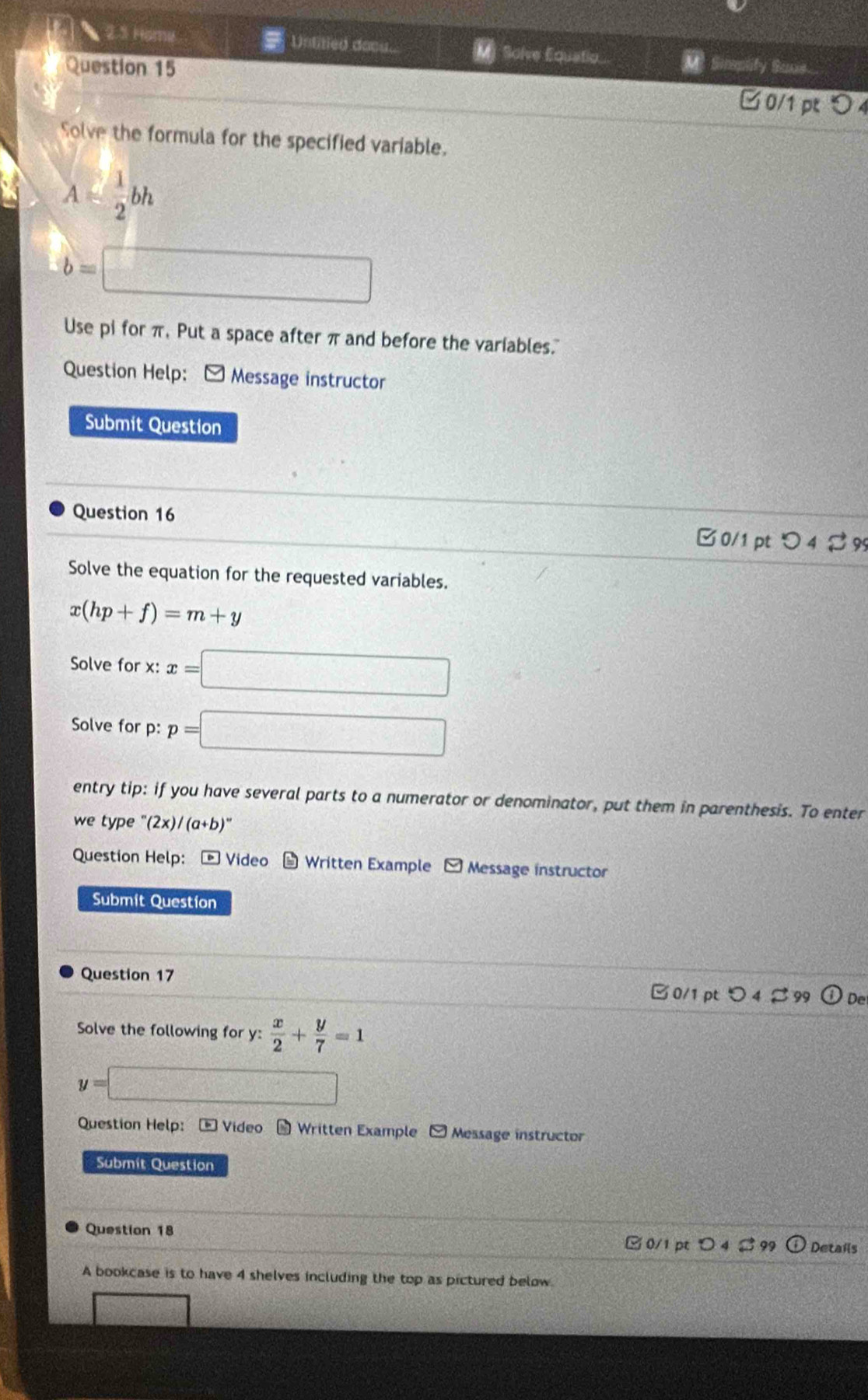 2.3 Home Untitied docu.. M] Solve Equatio 
Sume 
Question 15 □ 0/1 p 0 
Solve the formula for the specified variable.
A≤slant  1/2 bh
b=□
Use pi for π, Put a space after π and before the variables. 
Question Help: [ Message instructor 
Submit Question 
Question 16 
□ 0/1 pt つ 4 % 99 
Solve the equation for the requested variables.
x(hp+f)=m+y
Solve for x ' x= =□
Solve for p: p=□
entry tip: if you have several parts to a numerator or denominator, put them in parenthesis. To enter 
we type '(2x)/(a+b)''
Question Help: Video * Written Example □ Message instructor 
Submit Question 
Question 17 
□ 0/1pt つ 4 % 99 (i) De 
Solve the following for y: x/2 + y/7 =1
y=□
Question Help: - Video Written Example - Message instructor 
Submit Question 
Question 18 3 0/1 pt D Details 
A bookcase is to have 4 shelves including the top as pictured below.