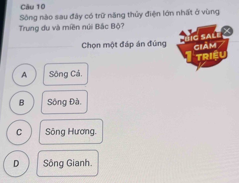 Sông nào sau đây có trữ năng thủy điện lớn nhất ở vùng
Trung du và miền núi Bắc Bộ?
biG sALe 
Chọn một đáp án đúng
giảm
Itriệu
A Sông Cả.
B Sông Đà.
C Sông Hương.
D Sông Gianh.