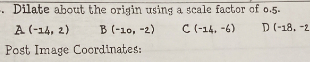 Dilate about the origin using a scale factor of 0.5.
A (-14,2) B(-10,-2) C (-14,-6) D (-18,-2
Post Image Coordinates: