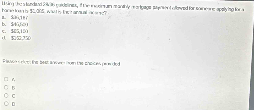 Using the standard 28/36 guidelines, if the maximum monthly mortgage payment allowed for someone applying for a
home loan is $1,085, what is their annual income?
a. $36,167
b. $46,500
c. $65,100
d. $162,750
Please select the best answer from the choices provided
A
B
C
D