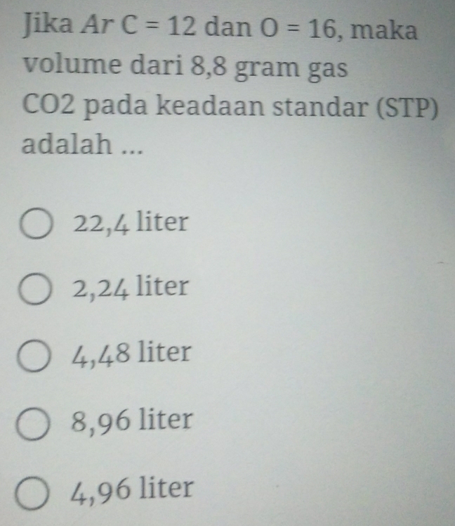 Jika Ar C=12 dan O=16 , maka
volume dari 8,8 gram gas
CO2 pada keadaan standar (STP)
adalah ...
22,4 liter
2,24 liter
4,48 liter
8,96 liter
4,96 liter