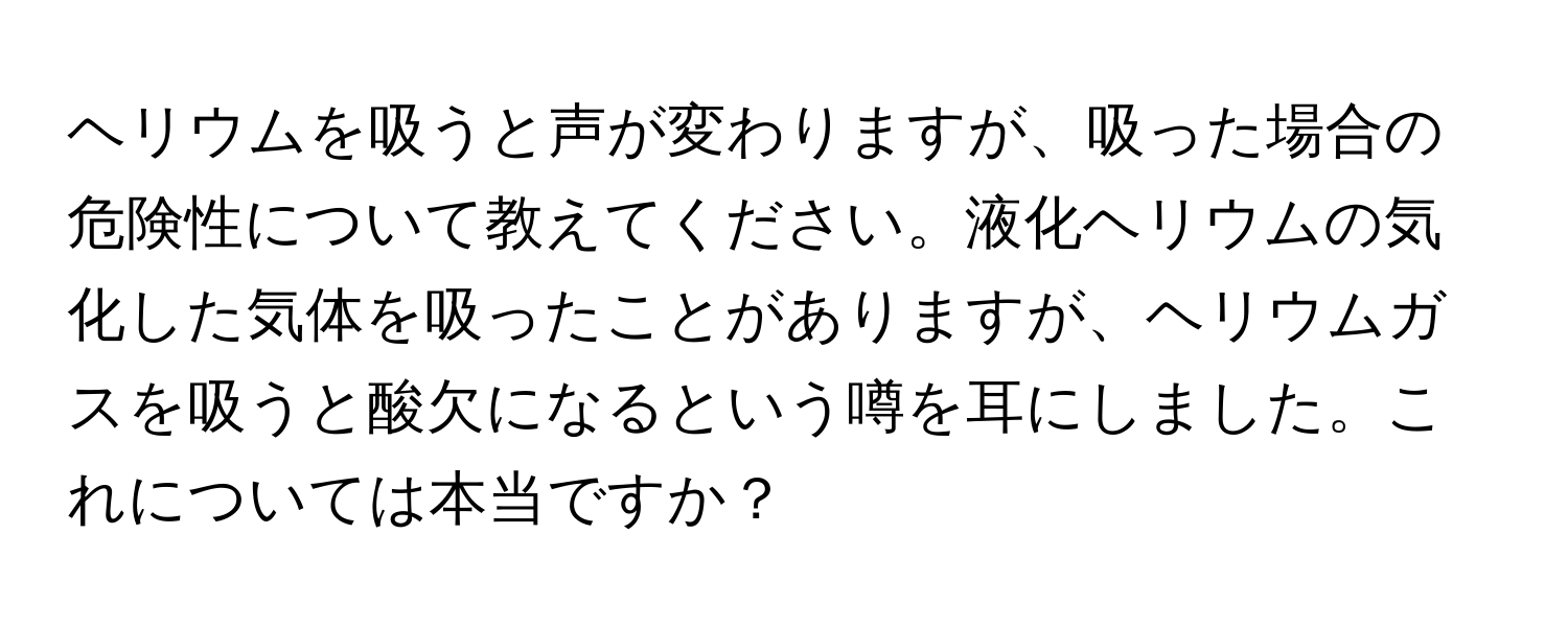 ヘリウムを吸うと声が変わりますが、吸った場合の危険性について教えてください。液化ヘリウムの気化した気体を吸ったことがありますが、ヘリウムガスを吸うと酸欠になるという噂を耳にしました。これについては本当ですか？