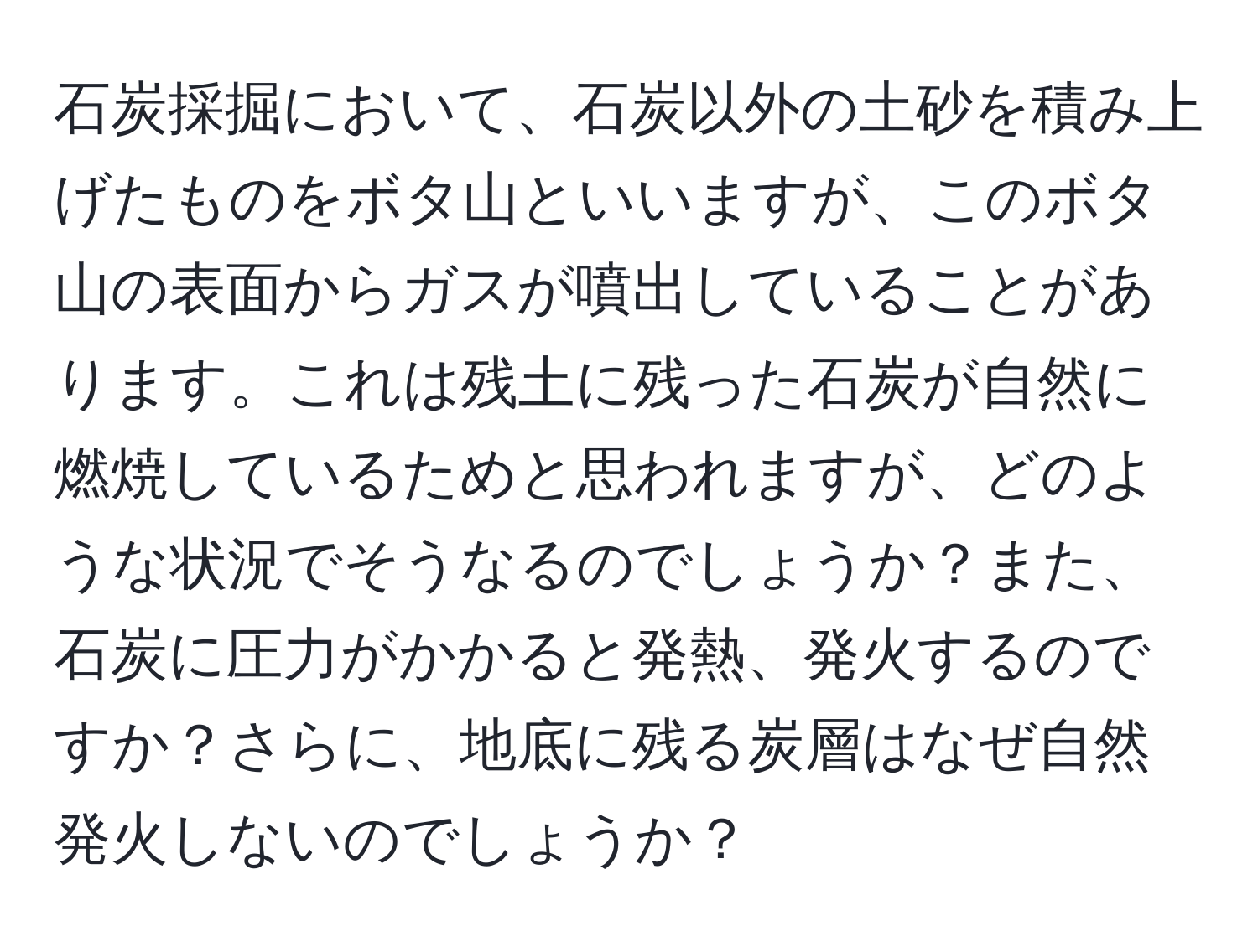 石炭採掘において、石炭以外の土砂を積み上げたものをボタ山といいますが、このボタ山の表面からガスが噴出していることがあります。これは残土に残った石炭が自然に燃焼しているためと思われますが、どのような状況でそうなるのでしょうか？また、石炭に圧力がかかると発熱、発火するのですか？さらに、地底に残る炭層はなぜ自然発火しないのでしょうか？