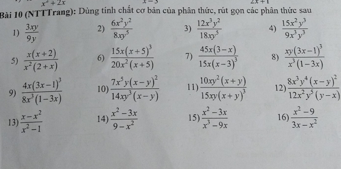 x^2+2x
x-3
2x+1
Bài 10 (NTTTrang): Dùng tính chất cơ bản của phân thức, rút gọn các phân thức sau 
1)  3xy/9y   6x^2y^2/8xy^5  3)  12x^3y^2/18xy^5  4)  15x^2y^3/9x^3y^3 
2) 
5)  (x(x+2))/x^2(2+x)  6) frac 15x(x+5)^320x^2(x+5) 7) frac 45x(3-x)15x(x-3)^3 8) frac xy(3x-1)^3x^3(1-3x)
9) frac 4x(3x-1)^38x^3(1-3x) 10) frac 7x^5y(x-y)^214xy^3(x-y) 11) frac 10xy^2(x+y)15xy(x+y)^3 12) frac 8x^3y^4(x-y)^212x^2y^5(y-x)
13)  (x-x^2)/x^2-1  14)  (x^2-3x)/9-x^2  15)  (x^2-3x)/x^3-9x  16)  (x^2-9)/3x-x^2 