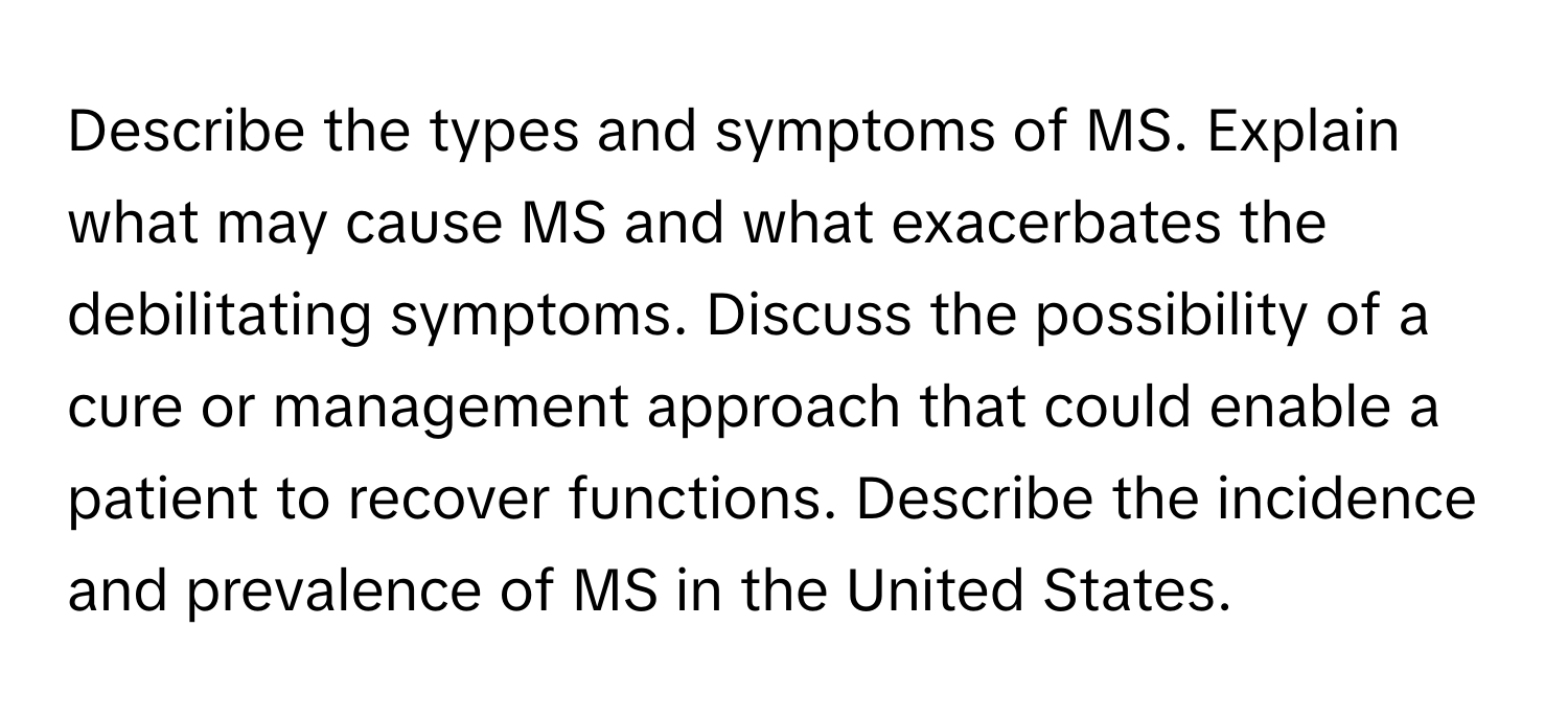 Describe the types and symptoms of MS. Explain what may cause MS and what exacerbates the debilitating symptoms. Discuss the possibility of a cure or management approach that could enable a patient to recover functions. Describe the incidence and prevalence of MS in the United States.