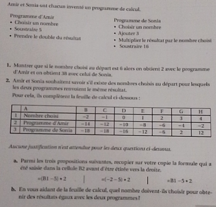 Amir et Sonia ont chacun inventé un programme de calcul. 
Programme d'Amir 
Choisir un nombre Programme de Sonia 
Choisir un nombre 
Soustraire 5
Ajouter 3
Prendre le double du résultat 
Multiplier le résultat par le nombre choisi 
Soustraire 16
1. Montrer que si le nombre choisi au départ est 6 alors on obtient 2 avec le programme 
d'Amir et on obtient 38 avec celui de Sonia. 
2. Amir et Sonia soubaîtent savoir s'il existe des nombres choisis au départ pour lesquels 
les deux programmes renvoient le même résultat. 
Pour cela, ils complètent la feuille de calcul ci-dessous : 
Aucune justification n'est attendue pour les deux questions ci-dessoux. 
a. Parmi les trois propositions suivantes, recopier sur votre copie la formule qui a 
été saisie dans la cellule B2 avant d'être étirée vers la droite.
=(B1-5)· 2
=(-2-5)· 2
=BI-5· 2
b. En vous aidant de la feuille de calcul, quel nombre doivent-ils choisir pour obte- 
nir des résultats égaux avec les deux programmes?