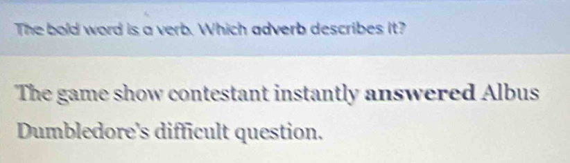 The bold word is a verb. Which adverb describes it? 
The game show contestant instantly answered Albus 
Dumbledore's difficult question.