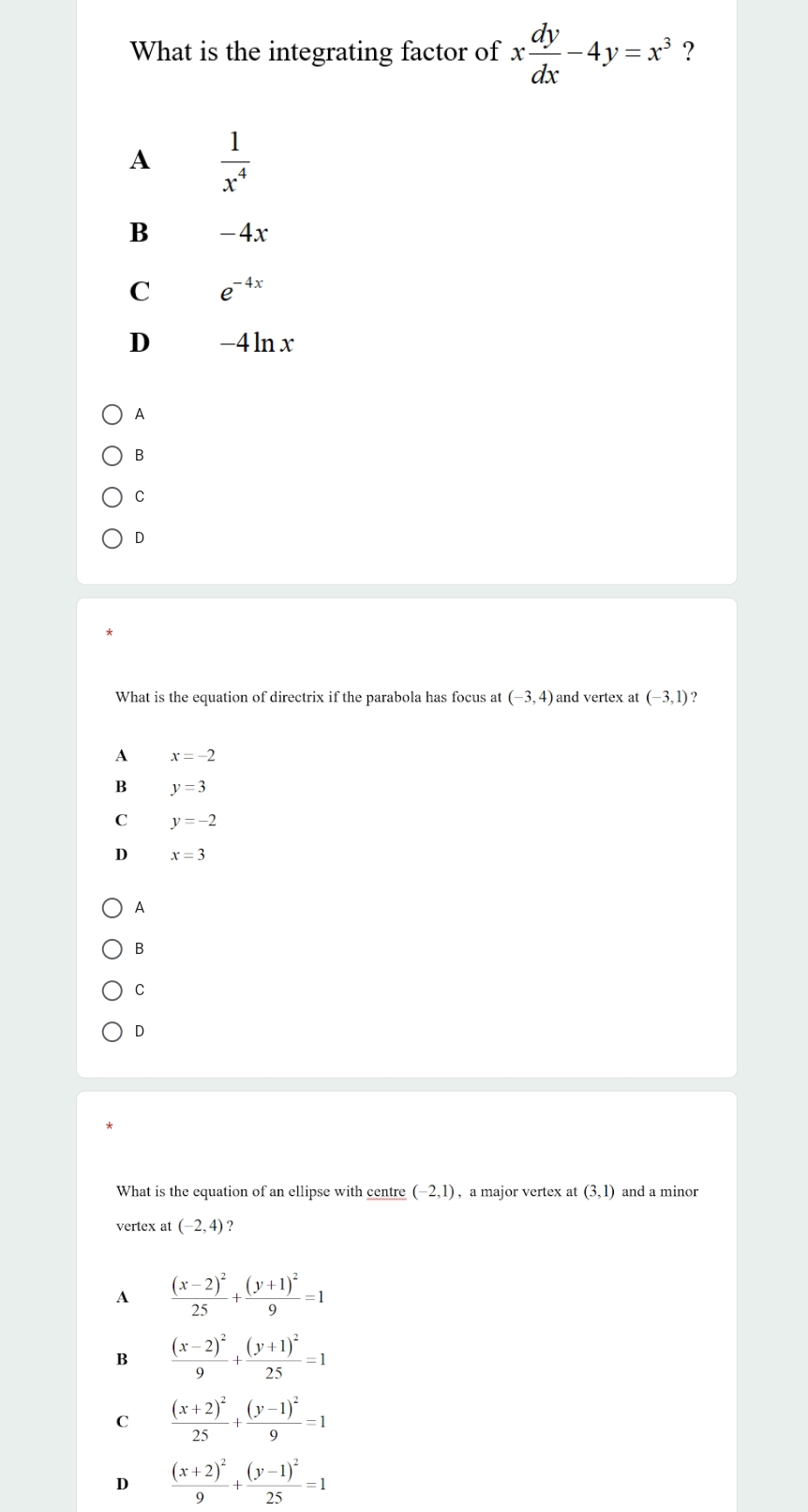 What is the integrating factor of x dy/dx -4y=x^3 ?
A  1/x^4 
B -4x
C e^(-4x)
D -4 lnx
A
B
C
D
*
What is the equation of directrix if the parabola has focus at (-3,4) and vertex at (-3,1)
A x=-2
B y=3
C y=-2
D x=3
A
B
C
D
What is the equation of an ellipse with centre (-2,1) , a major vertex at (3,1) and a minor
vertex at (-2,4)
A frac (x-2)^225+frac (y+1)^29=1
B frac (x-2)^29+frac (y+1)^225=1
C frac (x+2)^225+frac (y-1)^29=1
D frac (x+2)^29+frac (y-1)^225=1